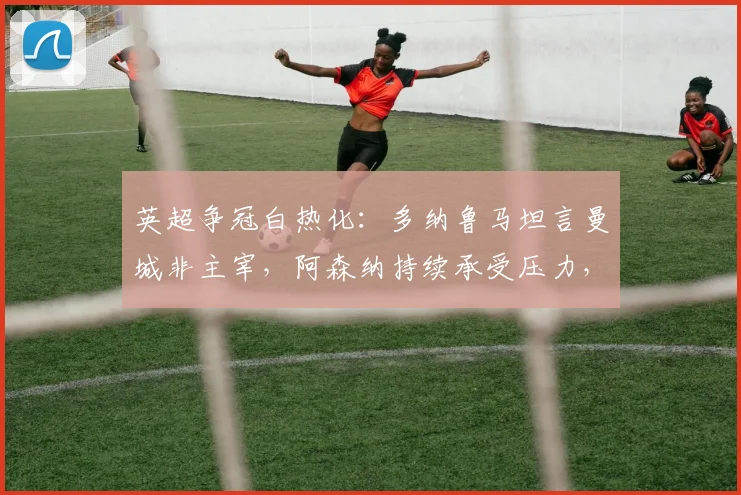 英超争冠白热化：多纳鲁马坦言曼城非主宰，阿森纳持续承受压力，2026赛季终极悬念