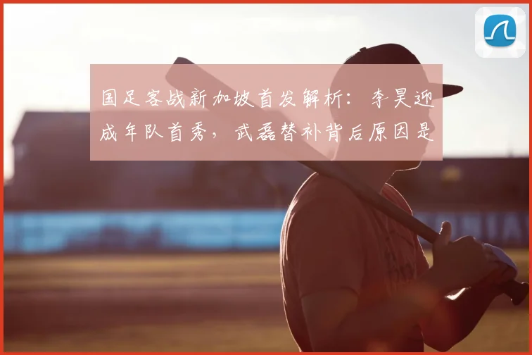 国足客战新加坡首发解析：李昊迎成年队首秀，武磊替补背后原因是什么？2026世预赛名单预测