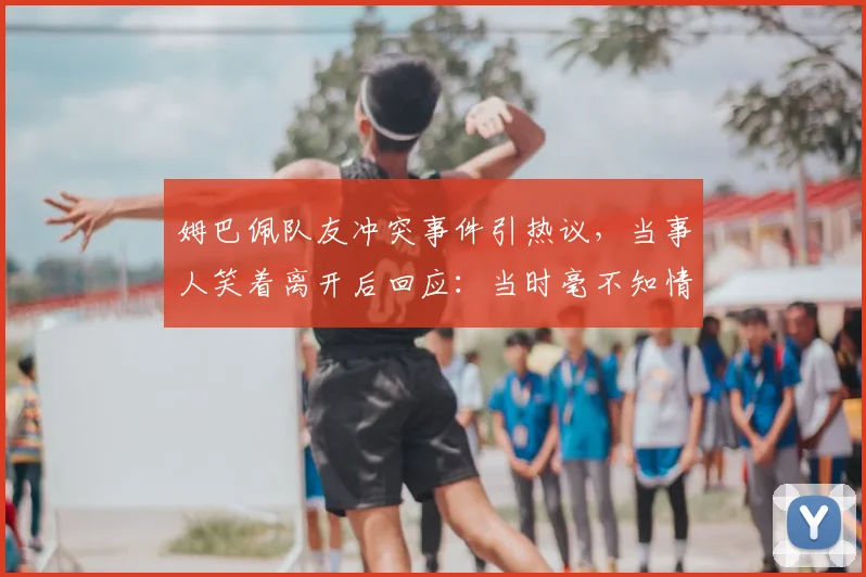 姆巴佩队友冲突事件引热议,当事人笑着离开后回应:当时毫不知情,详细经过与视频全解析