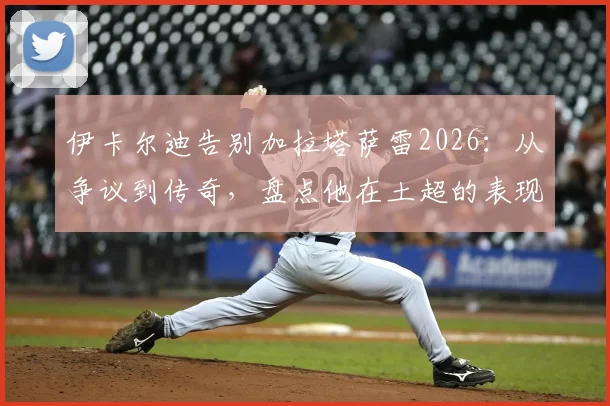 伊卡尔迪告别加拉塔萨雷2026:从争议到传奇,盘点他在土超的表现与球迷狂热的爱