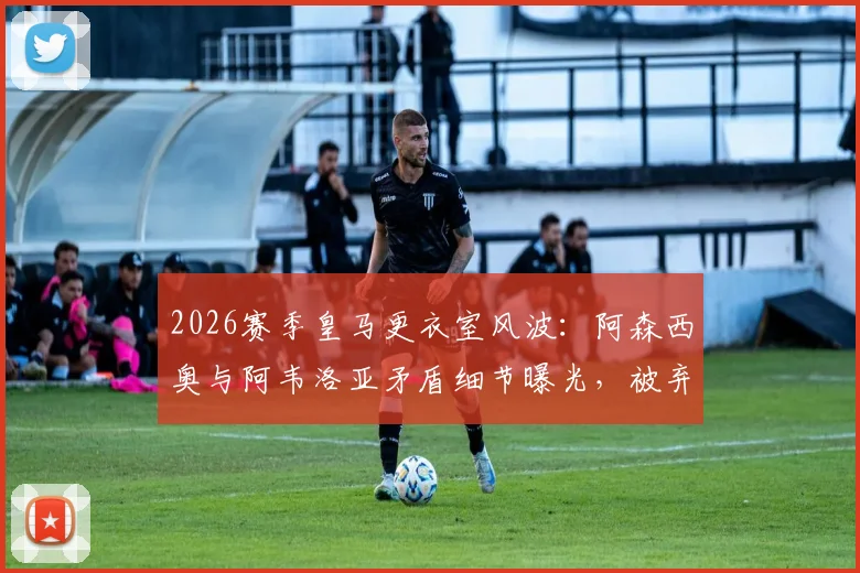 2026赛季皇马更衣室风波：阿森西奥与阿韦洛亚矛盾细节曝光，被弃用后向全队道歉原因解析