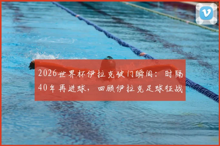 2026世界杯伊拉克破门瞬间:时隔40年再进球,回顾伊拉克足球征战世界杯历程与进球球员资料