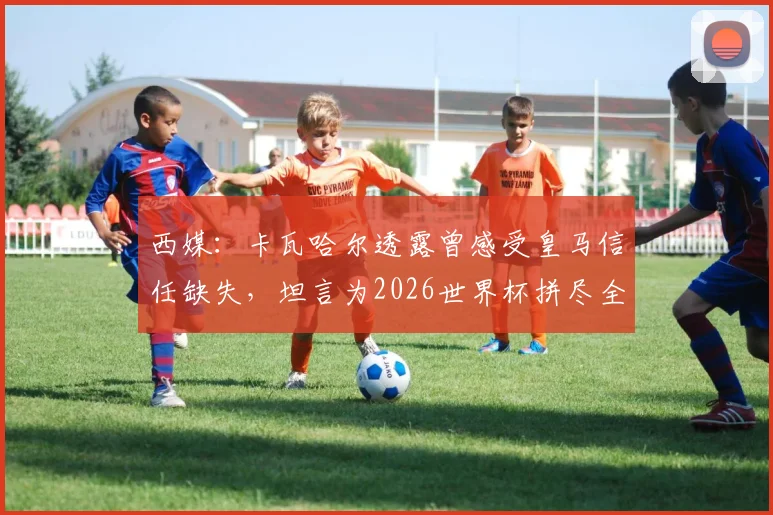 西媒：卡瓦哈尔透露曾感受皇马信任缺失，坦言为2026世界杯拼尽全力恢复状态