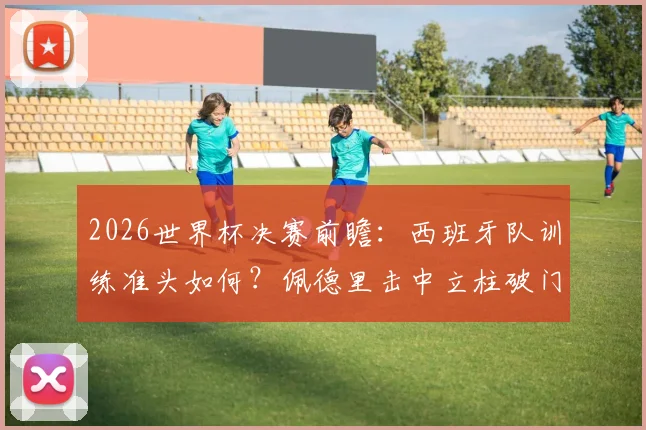 2026世界杯决赛前瞻：西班牙队训练准头如何？佩德里击中立柱破门引热议，球队备战状态深度分析