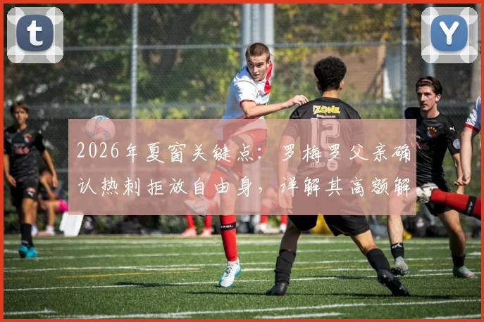 2026年夏窗关键点：罗梅罗父亲确认热刺拒放自由身，详解其高额解约金条款与转会前景