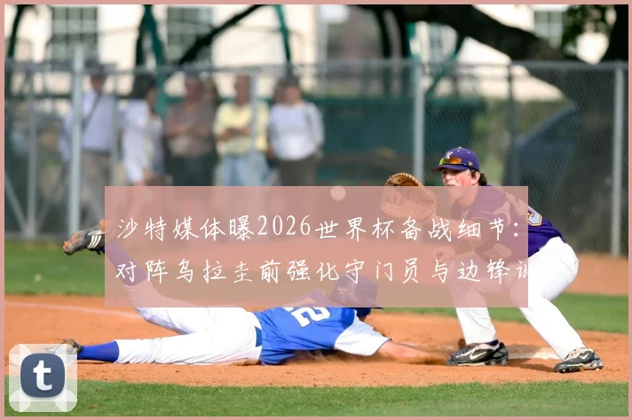 沙特媒体曝2026世界杯备战细节：对阵乌拉圭前强化守门员与边锋训练，战术调整引关注