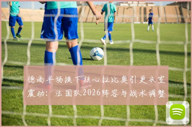 德尚半场换下核心拉比奥引更衣室震动：法国队2026阵容与战术调整陷僵局