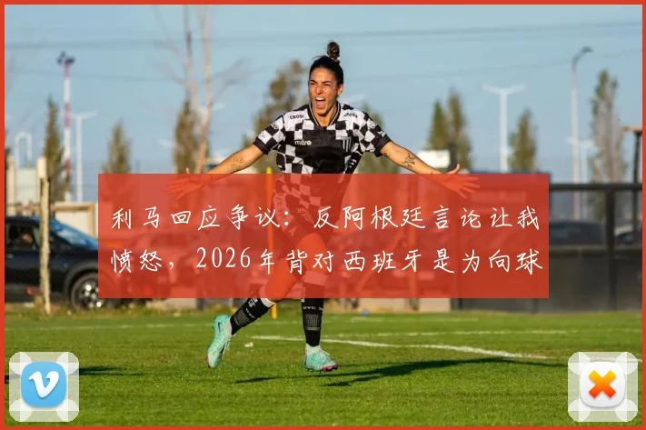 利马回应争议:反阿根廷言论让我愤怒,2026年背对西班牙是为向球迷致敬