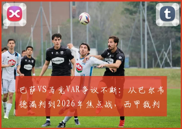 巴萨VS马竞VAR争议不断：从巴尔韦德漏判到2026年焦点战，西甲裁判尺度再遭球迷拷问