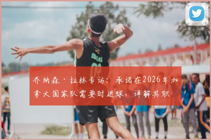 乔纳森·拉林专访：承诺在2026年加拿大国家队需要时进球，详解其职业生涯关键进球时刻